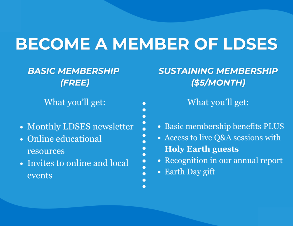 Become a member of LDSES. Basic Membership (free): monthly LDSES newsletter, online educational resources, invites to online and local events. Sustaining Membership ($5 per month): Basic membership benefits plus access to live Q&A sessions with Holy Earth guests, recognition in our annual report, and an Earth Day gift.